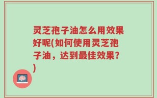 灵芝孢子油怎么用效果好呢(如何使用灵芝孢子油，达到最佳效果？)
