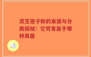 灵芝孢子粉的来源与分类探秘：它究竟属于哪种真菌