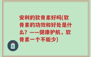安利的软骨素好吗(软骨素的功效和好处是什么？——健康护航，软骨素一个不能少)