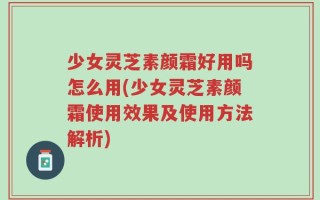少女灵芝素颜霜好用吗怎么用(少女灵芝素颜霜使用效果及使用方法解析)