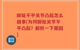 脚趾不平关节凸起怎么回事(为何脚趾关节不平凸起？解析一下原因)