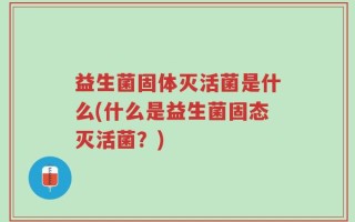 益生菌固体灭活菌是什么(什么是益生菌固态灭活菌？)