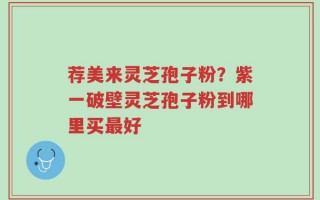 荐美来灵芝孢子粉？紫一破壁灵芝孢子粉到哪里买最好
