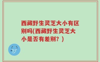 西藏野生灵芝大小有区别吗(西藏野生灵芝大小是否有差别？)