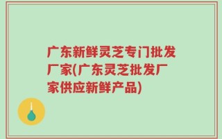 广东新鲜灵芝专门批发厂家(广东灵芝批发厂家供应新鲜产品)