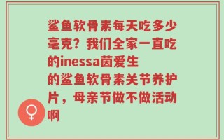鲨鱼软骨素每天吃多少毫克？我们全家一直吃的inessa茵爱生的鲨鱼软骨素关节养护片，母亲节做不做活动啊