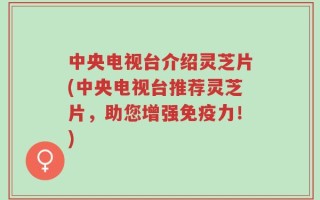 中央电视台介绍灵芝片(中央电视台推荐灵芝片，助您增强免疫力！)