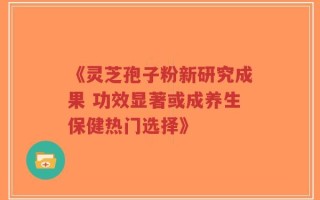 《灵芝孢子粉新研究成果 功效显著或成养生保健热门选择》
