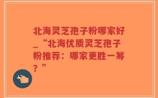 北海灵芝孢子粉哪家好_“北海优质灵芝孢子粉推荐：哪家更胜一筹？”