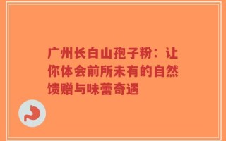 广州长白山孢子粉：让你体会前所未有的自然馈赠与味蕾奇遇