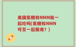 美国氨糖和NMN能一起吃吗(氨糖和NMN可否一起服用？)