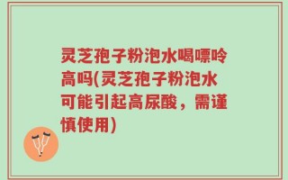 灵芝孢子粉泡水喝嘌呤高吗(灵芝孢子粉泡水可能引起高尿酸，需谨慎使用)