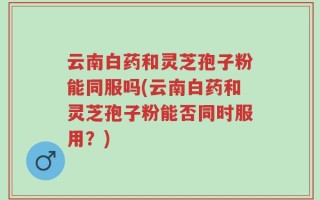 云南白药和灵芝孢子粉能同服吗(云南白药和灵芝孢子粉能否同时服用？)