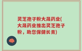 灵芝孢子粉大晟药业(大晟药业推出灵芝孢子粉，助您保健长青)