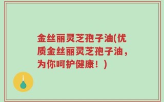 金丝丽灵芝孢子油(优质金丝丽灵芝孢子油，为你呵护健康！)