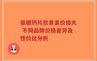 氨糖钙片软骨素价格大 不同品牌价格差异及性价比分析