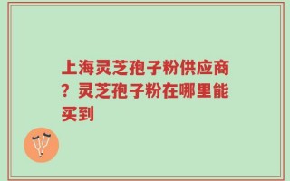 上海灵芝孢子粉供应商？灵芝孢子粉在哪里能买到