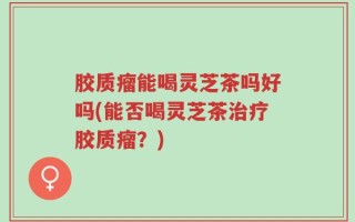 胶质瘤能喝灵芝茶吗好吗(能否喝灵芝茶治疗胶质瘤？)