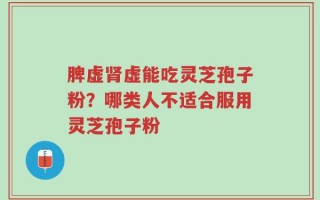 脾虚肾虚能吃灵芝孢子粉？哪类人不适合服用灵芝孢子粉