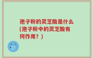 孢子粉的灵芝酸是什么(孢子粉中的灵芝酸有何作用？)