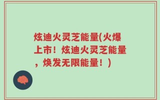 炫迪火灵芝能量(火爆上市！炫迪火灵芝能量，焕发无限能量！)