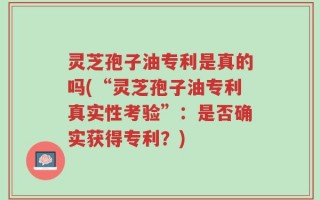 灵芝孢子油专利是真的吗(“灵芝孢子油专利真实性考验”：是否确实获得专利？)