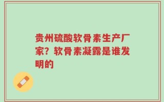 贵州硫酸软骨素生产厂家？软骨素凝露是谁发明的