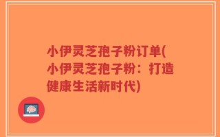 小伊灵芝孢子粉订单(小伊灵芝孢子粉：打造健康生活新时代)