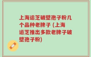 上海运芝破壁孢子粉几个品种老牌子 (上海运芝推出多款老牌子破壁孢子粉)