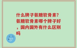 什么牌子氨糖软骨素？氨糖软骨素哪个牌子好，国内国外有什么区别吗