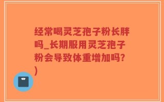 经常喝灵芝孢子粉长胖吗_长期服用灵芝孢子粉会导致体重增加吗？)