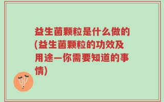 益生菌颗粒是什么做的(益生菌颗粒的功效及用途—你需要知道的事情)