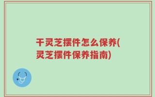 干灵芝摆件怎么保养(灵芝摆件保养指南)