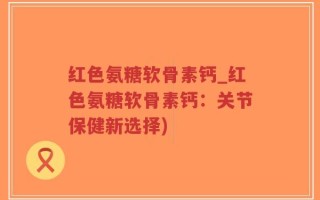 红色氨糖软骨素钙_红色氨糖软骨素钙：关节保健新选择)