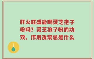 肝火旺盛能喝灵芝孢子粉吗？灵芝孢子粉的功效、作用及禁忌是什么