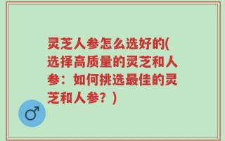 灵芝人参怎么选好的(选择高质量的灵芝和人参：如何挑选最佳的灵芝和人参？)