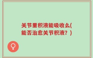关节里积液能吸收么(能否治愈关节积液？)