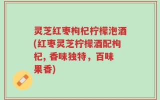 灵芝红枣枸杞柠檬泡酒(红枣灵芝柠檬酒配枸杞, 香味独特，百味果香)