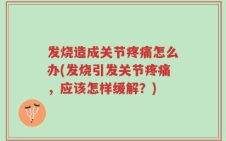 发烧造成关节疼痛怎么办(发烧引发关节疼痛，应该怎样缓解？)