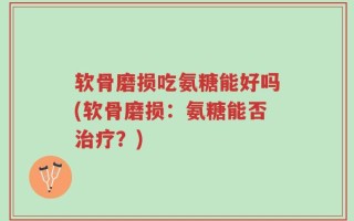 软骨磨损吃氨糖能好吗(软骨磨损：氨糖能否治疗？)