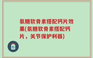 氨糖软骨素搭配钙片效果(氨糖软骨素搭配钙片，关节保护利器)