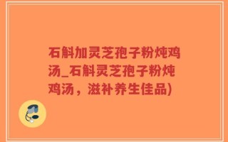 石斛加灵芝孢子粉炖鸡汤_石斛灵芝孢子粉炖鸡汤，滋补养生佳品)