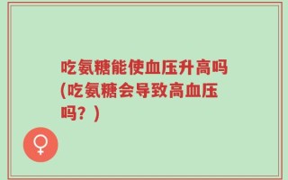 吃氨糖能使血压升高吗(吃氨糖会导致高血压吗？)