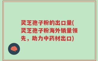 灵芝孢子粉的出口量(灵芝孢子粉海外销量领先，助力中药材出口)