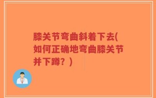 膝关节弯曲斜着下去(如何正确地弯曲膝关节并下蹲？)
