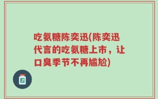 吃氨糖陈奕迅(陈奕迅代言的吃氨糖上市，让口臭季节不再尴尬)