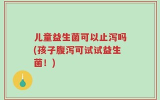 儿童益生菌可以止泻吗(孩子腹泻可试试益生菌！)