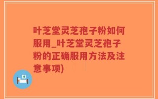 叶芝堂灵芝孢子粉如何服用_叶芝堂灵芝孢子粉的正确服用方法及注意事项)
