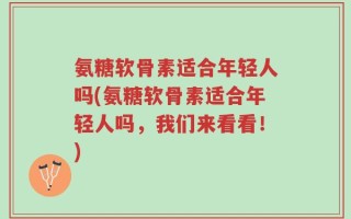 氨糖软骨素适合年轻人吗(氨糖软骨素适合年轻人吗，我们来看看！)