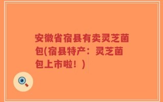 安徽省宿县有卖灵芝菌包(宿县特产：灵芝菌包上市啦！)